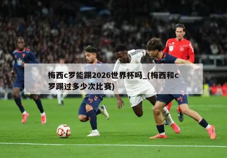 梅西c罗能踢2026世界杯吗_(梅西和c罗踢过多少次比赛)