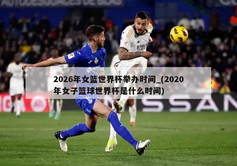 2026年女篮世界杯举办时间_(2020年女子篮球世界杯是什么时间)