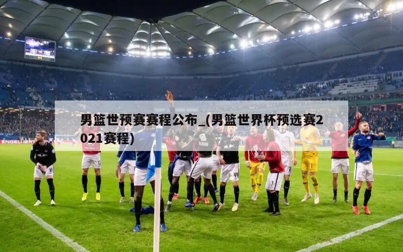 男篮世预赛赛程公布_(男篮世界杯预选赛2021赛程)