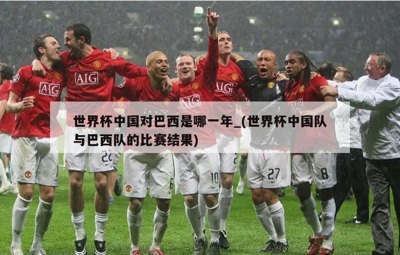 世界杯中国对巴西是哪一年_(世界杯中国队与巴西队的比赛结果)