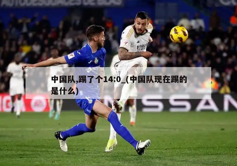 详细阅读:中国队,踢了个14:0_(中国队现在踢的是什么) 中国队,踢了个14:0_(中国队现在踢的是什么)