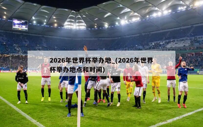 2026年世界杯举办地_(2026年世界杯举办地点和时间)