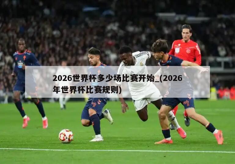 2026世界杯多少场比赛开始_(2026年世界杯比赛规则)