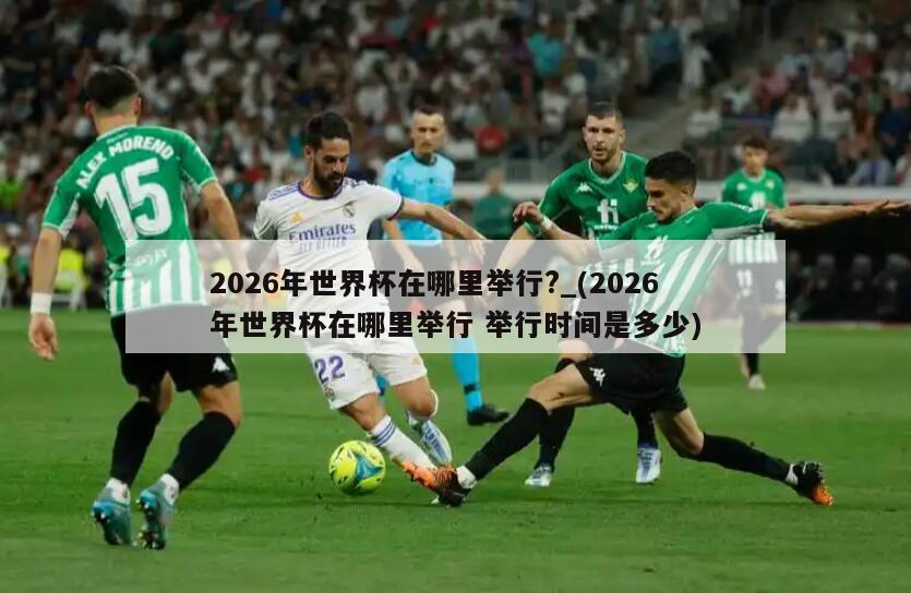 2026年世界杯在哪里举行?_(2026年世界杯在哪里举行 举行时间是多少)