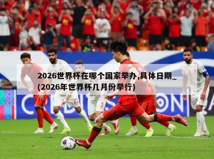 2026世界杯在哪个国家举办,具体日期_(2026年世界杯几月份举行)