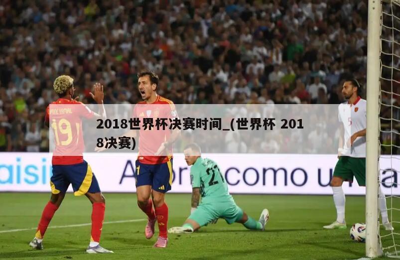 2018世界杯决赛时间_(世界杯 2018决赛)