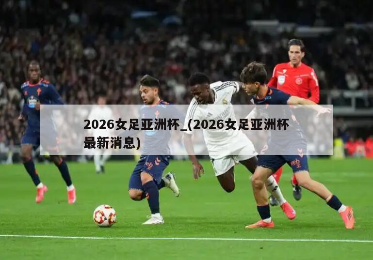 2026女足亚洲杯_(2026女足亚洲杯最新消息)