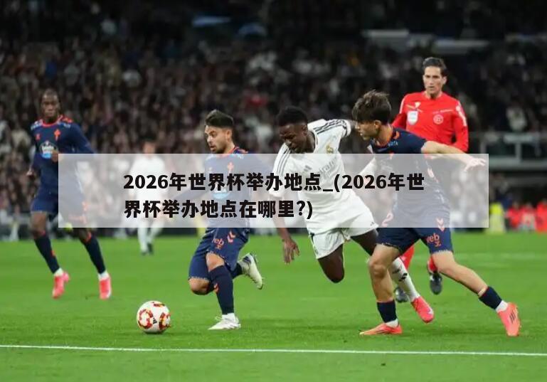 2026年世界杯举办地点_(2026年世界杯举办地点在哪里?)