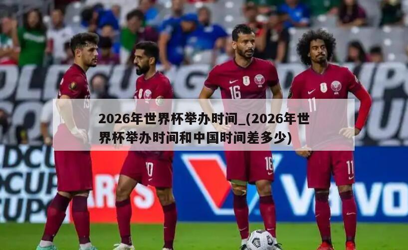 2026年世界杯举办时间_(2026年世界杯举办时间和中国时间差多少)