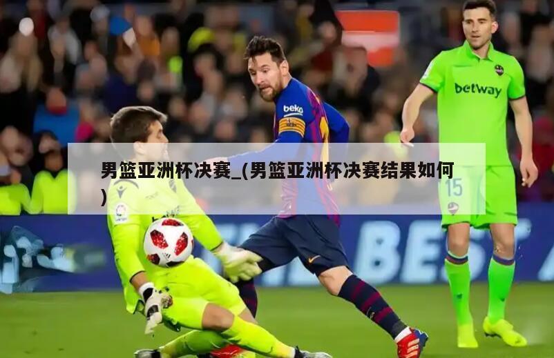 男篮亚洲杯决赛_(男篮亚洲杯决赛结果如何)