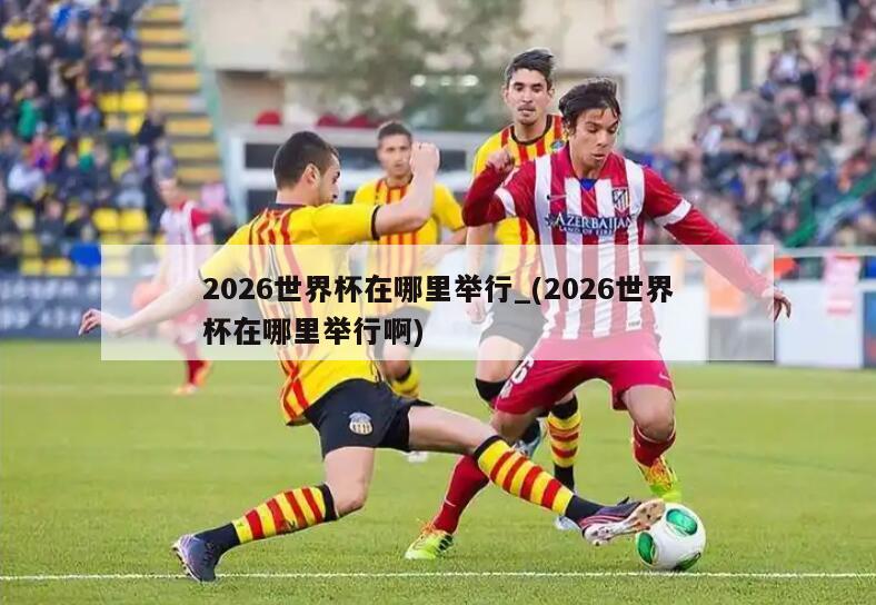 2026世界杯在哪里举行_(2026世界杯在哪里举行啊)