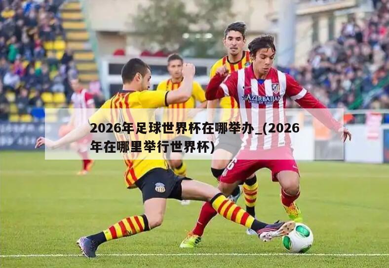 2026年足球世界杯在哪举办_(2026年在哪里举行世界杯)