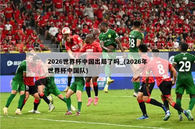 2026世界杯中国出局了吗_(2026年世界杯中国队)