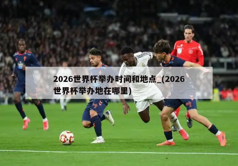 2026世界杯举办时间和地点_(2026世界杯举办地在哪里)