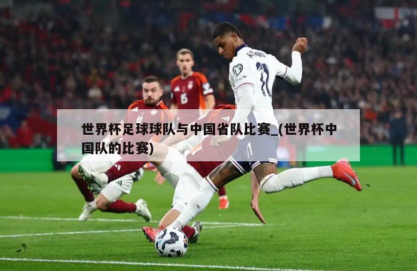 世界杯足球球队与中国省队比赛_(世界杯中国队的比赛)