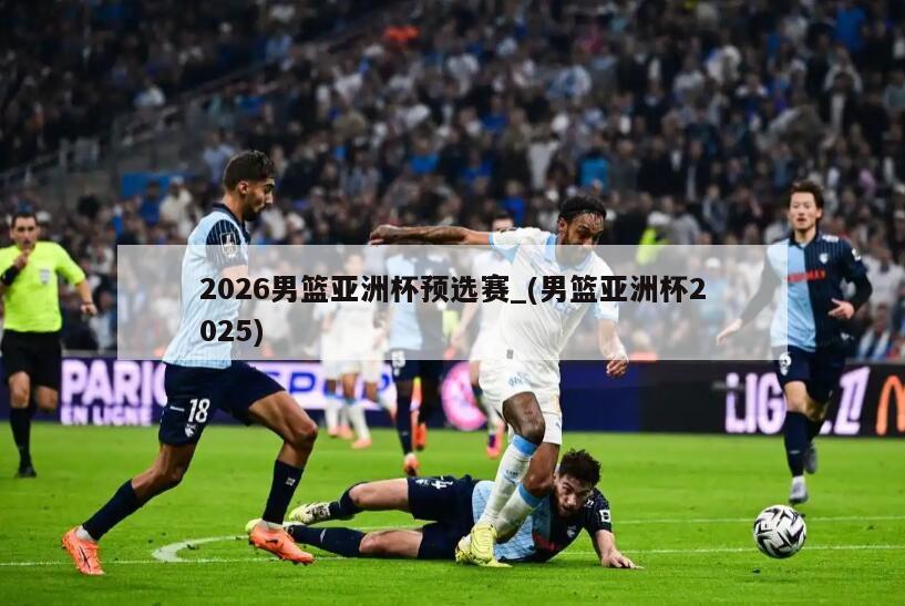2026男篮亚洲杯预选赛_(男篮亚洲杯2025)