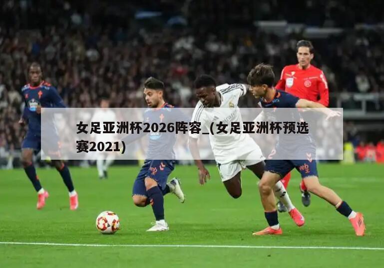 女足亚洲杯2026阵容_(女足亚洲杯预选赛2021)