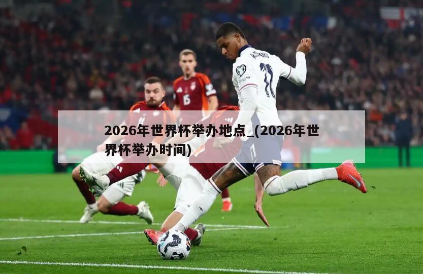 2026年世界杯举办地点_(2026年世界杯举办时间)