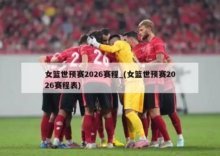 女篮世预赛2026赛程_(女篮世预赛2026赛程表)