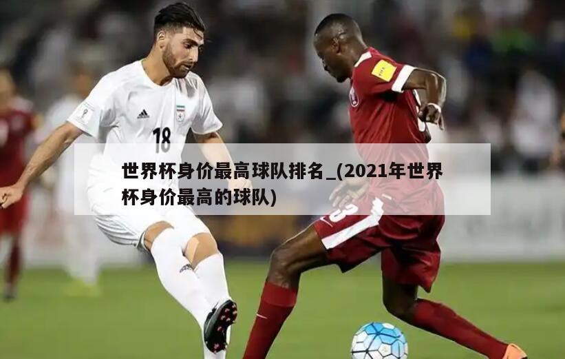 世界杯身价最高球队排名_(2021年世界杯身价最高的球队)