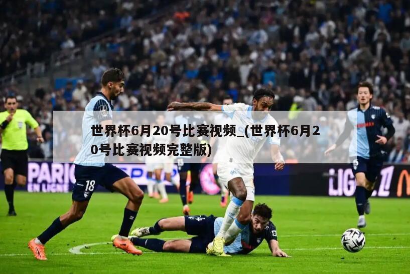 世界杯6月20号比赛视频_(世界杯6月20号比赛视频完整版)