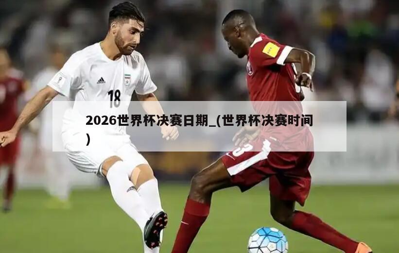 2026世界杯决赛日期_(世界杯决赛时间)
