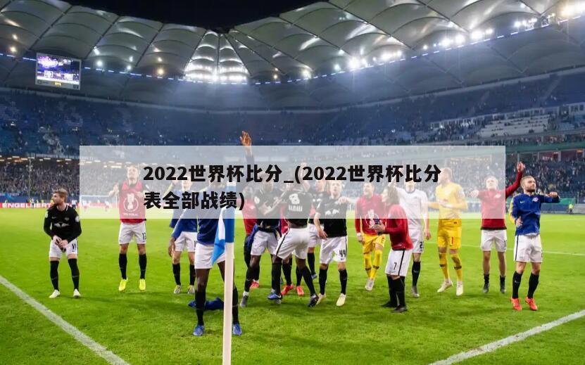2022世界杯比分_(2022世界杯比分表全部战绩)